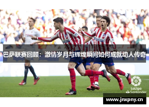 巴萨联赛回顾：激情岁月与辉煌瞬间如何成就动人传奇