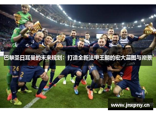巴黎圣日耳曼的未来规划:打造全新法甲王朝的宏大蓝图与愿景 巴黎圣日耳曼的未来规划:打造全新法甲王朝的宏大蓝图与愿景