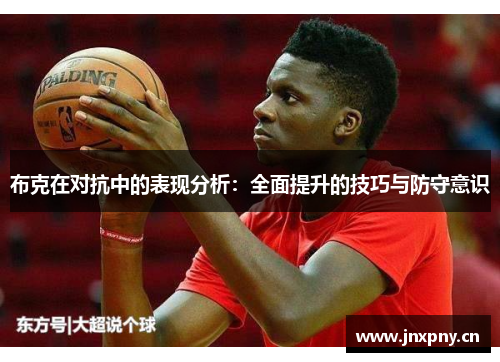 布克在对抗中的表现分析:全面提升的技巧与防守意识 布克在对抗中的表现分析:全面提升的技巧与防守意识