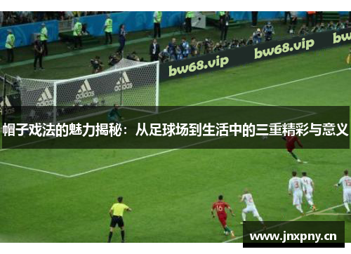 帽子戏法的魅力揭秘:从足球场到生活中的三重精彩与意义 帽子戏法的魅力揭秘:从足球场到生活中的三重精彩与意义