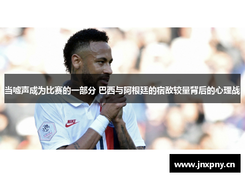 当嘘声成为比赛的一部分 巴西与阿根廷的宿敌较量背后的心理战 当嘘声成为比赛的一部分 巴西与阿根廷的宿敌较量背后的心理战